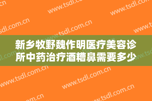 新乡牧野魏作明医疗美容诊所中药治疗酒糟鼻需要多少费用?需要多久恢复?