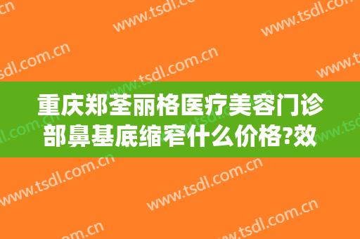 重庆郑荃丽格医疗美容门诊部鼻基底缩窄什么价格?效果怎么样?(重庆郑荃丽格脂肪修复贴吧)