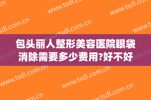 包头丽人整形美容医院眼袋消除需要多少费用?好不好?(华美整形美容医院做眼袋多少钱)