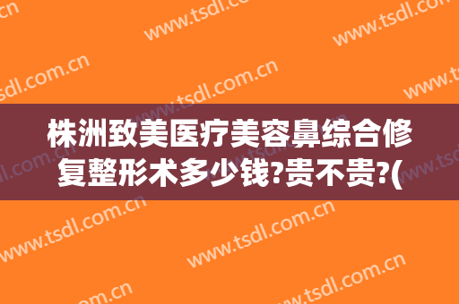株洲致美医疗美容鼻综合修复整形术多少钱?贵不贵?(鼻综合修复手术多少钱)