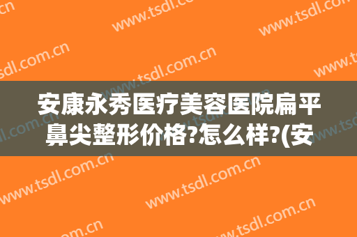 安康永秀医疗美容医院扁平鼻尖整形价格?怎么样?(安康永秀医疗美容医院扁平鼻尖整形价格?怎么样呢)