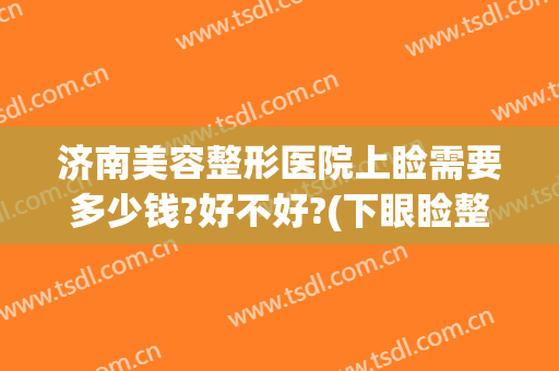 济南美容整形医院上睑需要多少钱?好不好?(下眼睑整形手术多少钱)