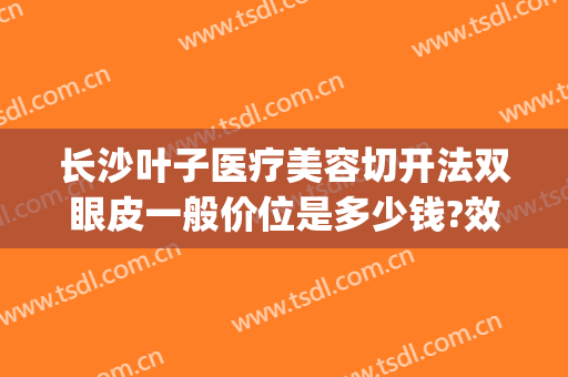 长沙叶子医疗美容切开法双眼皮一般价位是多少钱?效果怎么样?(长沙叶子美容整形医院怎么样)