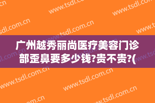 广州越秀丽尚医疗美容门诊部歪鼻要多少钱?贵不贵?(广州丽尚整形医院地址)