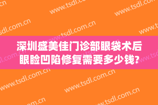深圳盛美佳门诊部眼袋术后眼睑凹陷修复需要多少钱?怎么样?(眼睛做了眼袋手术凹陷怎么办)