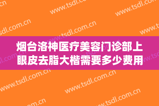 烟台洛神医疗美容门诊部上眼皮去脂大楷需要多少费用?靠谱吗?(烟台洛神医疗美容医院口碑好吗)