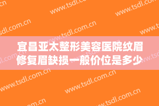 宜昌亚太整形美容医院纹眉修复眉缺损一般价位是多少?好不好?(宜昌正规美容整形医院)