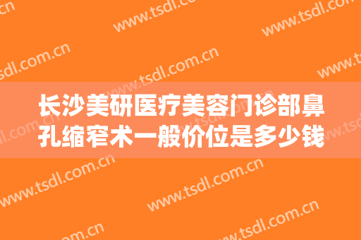 长沙美研医疗美容门诊部鼻孔缩窄术一般价位是多少钱?有哪些优势?(长沙医美整形医院)