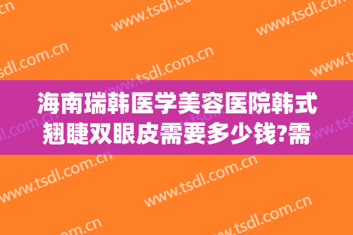 海南瑞韩医学美容医院韩式翘睫双眼皮需要多少钱?需要多久恢复?(韩式翘睫双眼皮多久恢复自然)