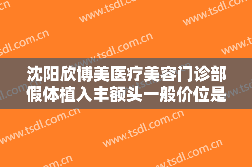 沈阳欣博美医疗美容门诊部假体植入丰额头一般价位是多少费用?可靠吗?