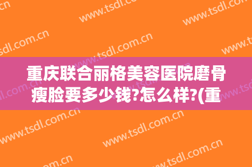 重庆联合丽格美容医院磨骨瘦脸要多少钱?怎么样?(重庆联合丽格整形医院)