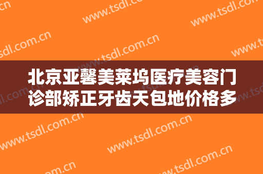 北京亚馨美莱坞医疗美容门诊部矫正牙齿天包地价格多少钱?有哪些优势?