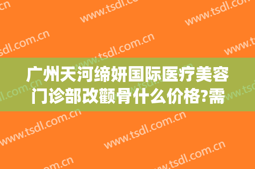 广州天河缔妍国际医疗美容门诊部改颧骨什么价格?需要多久恢复?(广州缔妍美容医院正规吗)