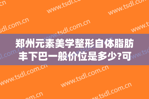 郑州元素美学整形自体脂肪丰下巴一般价位是多少?可靠吗?(郑州全脸脂肪填充价位)