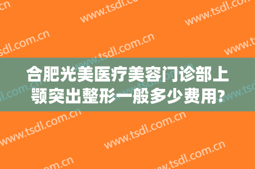合肥光美医疗美容门诊部上颚突出整形一般多少费用?有哪些优势?(合肥美姿美医疗整形医院)