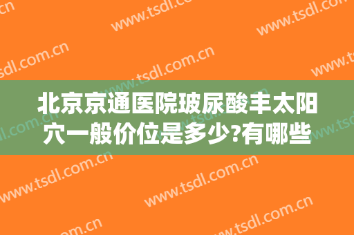 北京京通医院玻尿酸丰太阳穴一般价位是多少?有哪些优势?(北京注射玻尿酸哪个医院比较好)