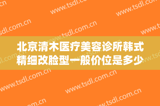 北京清木医疗美容诊所韩式精细改脸型一般价位是多少钱?靠谱吗?(北京清木医疗美容怎样)