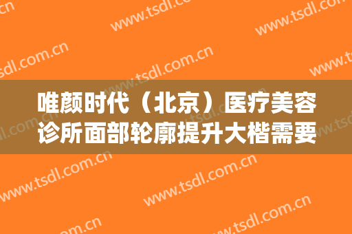 唯颜时代（北京）医疗美容诊所面部轮廓提升大楷需要多少钱?可靠吗?(北京唯颜医美怎么样)