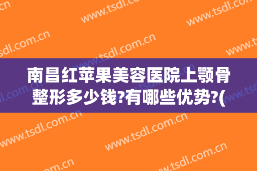 南昌红苹果美容医院上颚骨整形多少钱?有哪些优势?(下颚骨整形要多少钱)