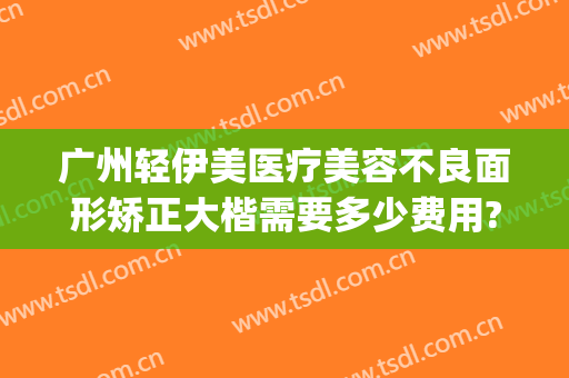 广州轻伊美医疗美容不良面形矫正大楷需要多少费用?可靠吗?(广州轻医美正规吗)
