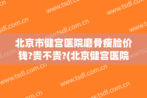 北京市健宫医院磨骨瘦脸价钱?贵不贵?(北京健宫医院整形科)