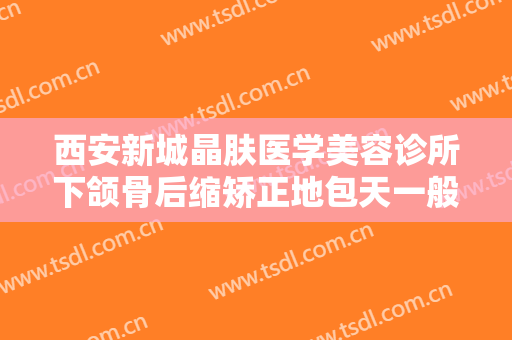 西安新城晶肤医学美容诊所下颌骨后缩矫正地包天一般价位是多少?效果怎么样?