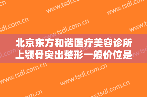 北京东方和谐医疗美容诊所上颚骨突出整形一般价位是多少钱?效果怎么样?