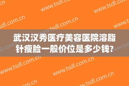 武汉汉秀医疗美容医院溶脂针瘦脸一般价位是多少钱?可靠吗?(武汉瘦脸抽脂多少钱)
