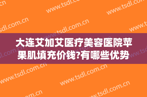 大连艾加艾医疗美容医院苹果肌填充价钱?有哪些优势?(大连艾加艾整形院长)