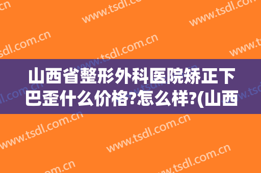 山西省整形外科医院矫正下巴歪什么价格?怎么样?(山西医美整形医院)