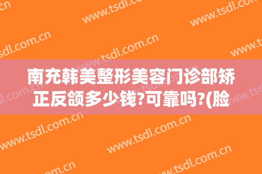 南充韩美整形美容门诊部矫正反颌多少钱?可靠吗?(脸型矫正要多少钱)