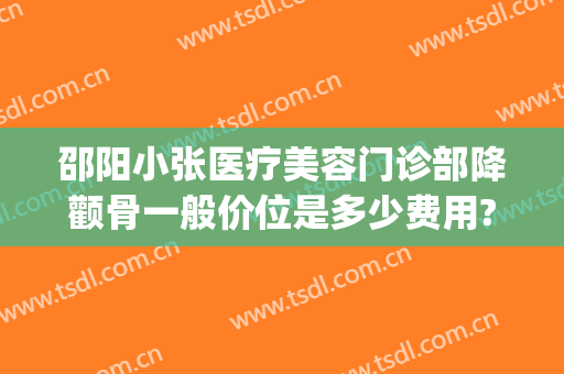 邵阳小张医疗美容门诊部降颧骨一般价位是多少费用?效果怎么样?(邵阳整形美容医院费用)