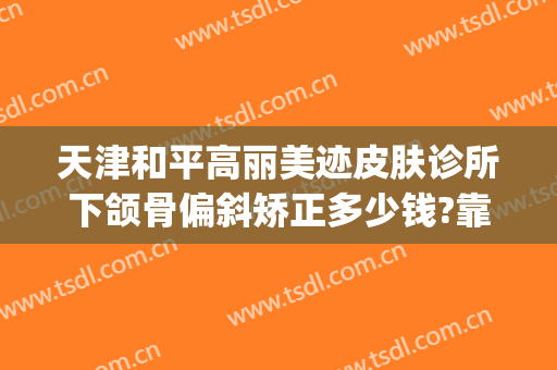 天津和平高丽美迹皮肤诊所下颌骨偏斜矫正多少钱?靠谱吗?(天津和平高丽美迹医疗美容电话多少)