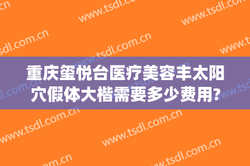 重庆玺悦台医疗美容丰太阳穴假体大楷需要多少费用?靠谱吗?(重庆玺悦台整形医院)