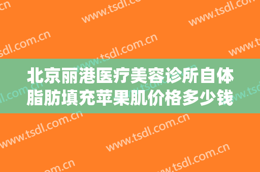北京丽港医疗美容诊所自体脂肪填充苹果肌价格多少钱?靠谱吗?(自体脂肪填充苹果肌要多少钱)