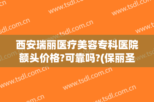 西安瑞丽医疗美容专科医院额头价格?可靠吗?(保丽圣瑞整形医院价格)