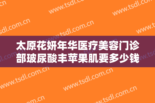 太原花妍年华医疗美容门诊部玻尿酸丰苹果肌要多少钱?需要多久恢复?