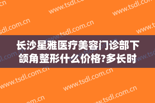 长沙星雅医疗美容门诊部下颌角整形什么价格?多长时间恢复?(长沙雅美整形医院)