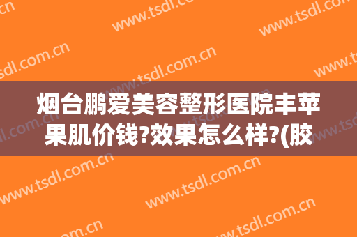 烟台鹏爱美容整形医院丰苹果肌价钱?效果怎么样?(胶原蛋白丰苹果肌多少钱)