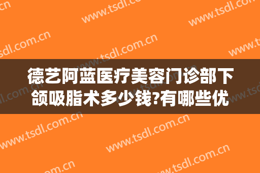 德艺阿蓝医疗美容门诊部下颌吸脂术多少钱?有哪些优势?(下颌线抽脂多少钱)