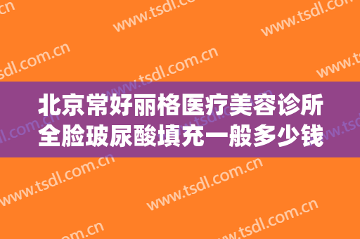 北京常好丽格医疗美容诊所全脸玻尿酸填充一般多少钱?怎么样?(北京丽格整形医院)