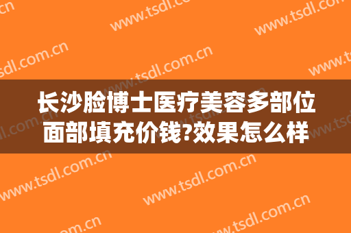 长沙脸博士医疗美容多部位面部填充价钱?效果怎么样?(长沙面部脂肪填充哪个医生好)