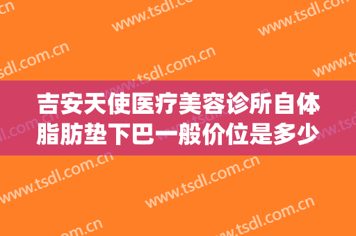 吉安天使医疗美容诊所自体脂肪垫下巴一般价位是多少钱?贵不贵?(吉安天使整形医院电话)