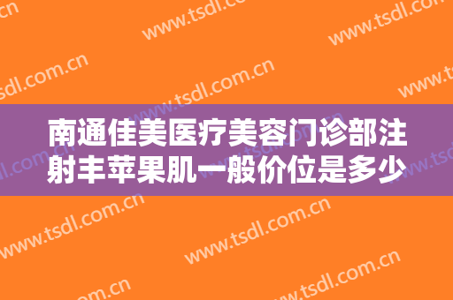 南通佳美医疗美容门诊部注射丰苹果肌一般价位是多少?有哪些优势?