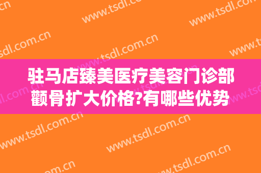驻马店臻美医疗美容门诊部颧骨扩大价格?有哪些优势?(驻马店臻美整形)