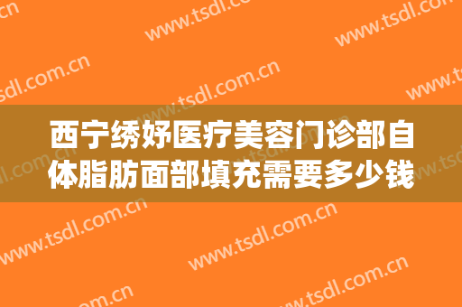 西宁绣妤医疗美容门诊部自体脂肪面部填充需要多少钱?怎么样?(西宁绣妤整形)