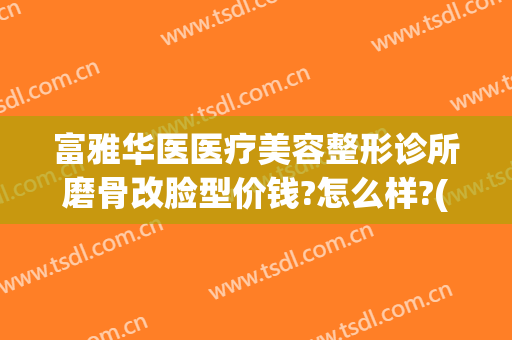 富雅华医医疗美容整形诊所磨骨改脸型价钱?怎么样?(华美做磨颧骨手术多少钱)