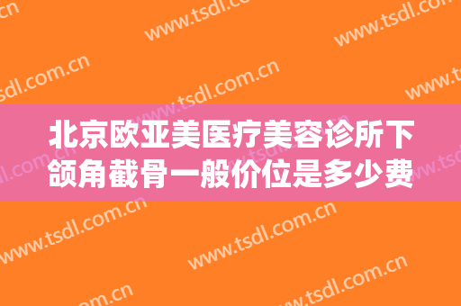 北京欧亚美医疗美容诊所下颌角截骨一般价位是多少费用?可靠吗?(正规医院磨下颌骨多少钱)
