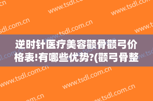逆时针医疗美容颧骨颧弓价格表!有哪些优势?(颧弓骨整形)