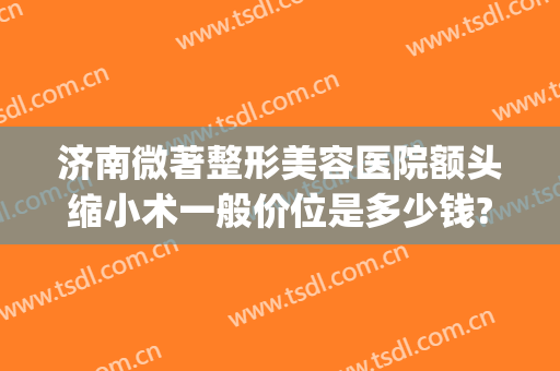 济南微著整形美容医院额头缩小术一般价位是多少钱?可靠吗?(山东省济南市整形美容医院)
